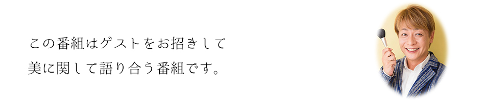 この番組はゲストをお招きして美に関して語り合う番組です。